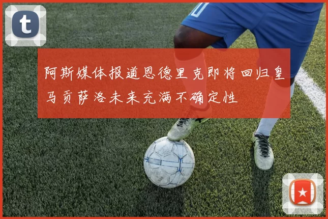 阿斯媒体报道恩德里克即将回归皇马贡萨洛未来充满不确定性