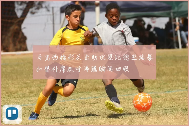 马克西精彩反击助攻恩比德空接暴扣替补席欢呼沸腾瞬间回顾