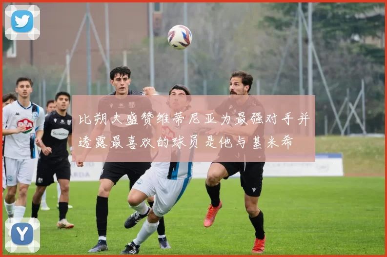 比朔夫盛赞维蒂尼亚为最强对手并透露最喜欢的球员是他与基米希