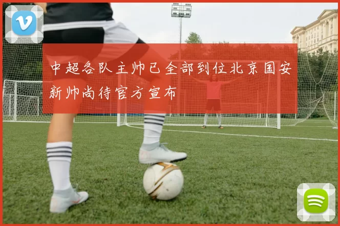 中超各队主帅已全部到位北京国安新帅尚待官方宣布