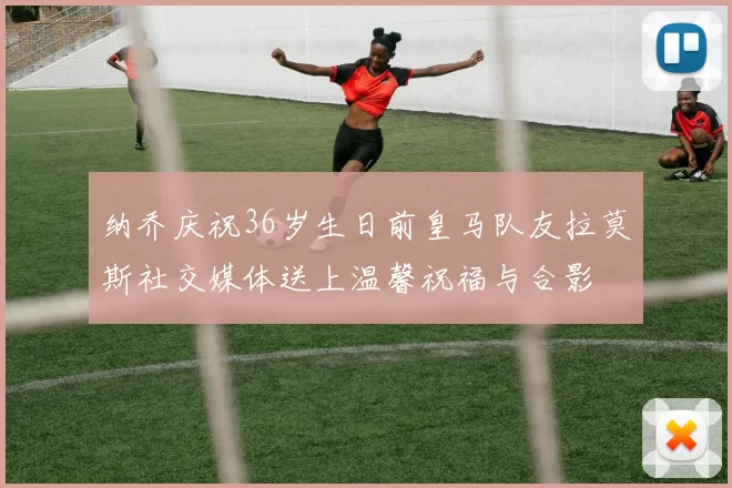 纳乔庆祝36岁生日前皇马队友拉莫斯社交媒体送上温馨祝福与合影