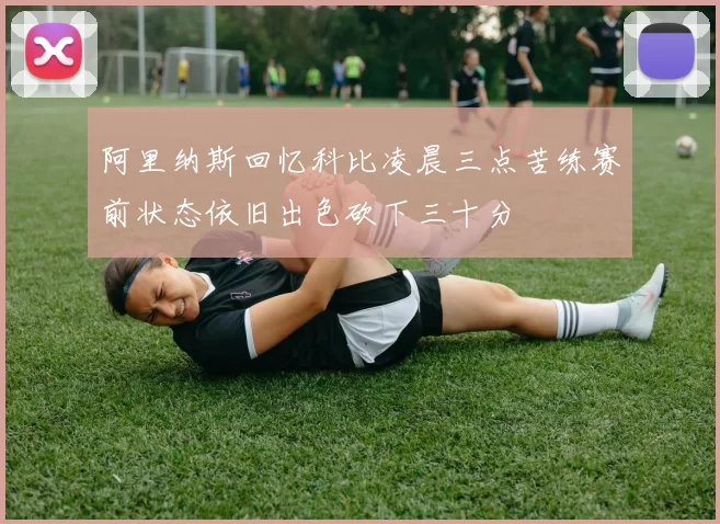 阿里纳斯回忆科比凌晨三点苦练赛前状态依旧出色砍下三十分